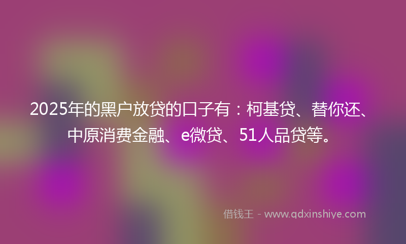 2025年的黑户放贷的口子有：柯基贷、替你还、中原消费金融、e微贷、51人品贷等。