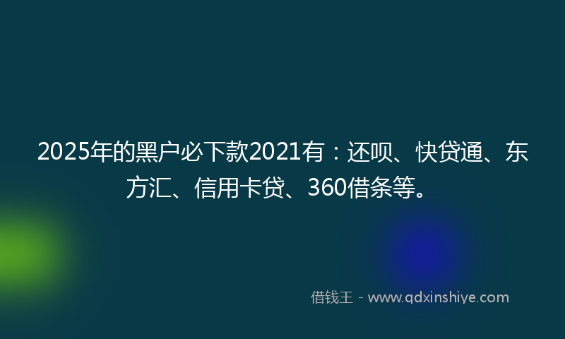 2025年的黑户必下款2021有：还呗、快贷通、东方汇、信用卡贷、360借条等。