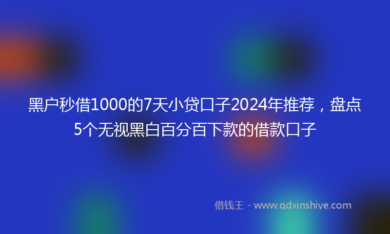 黑户秒借1000的7天小贷口子2024年推荐，盘点5个无视黑白百分百下款的借款口子
