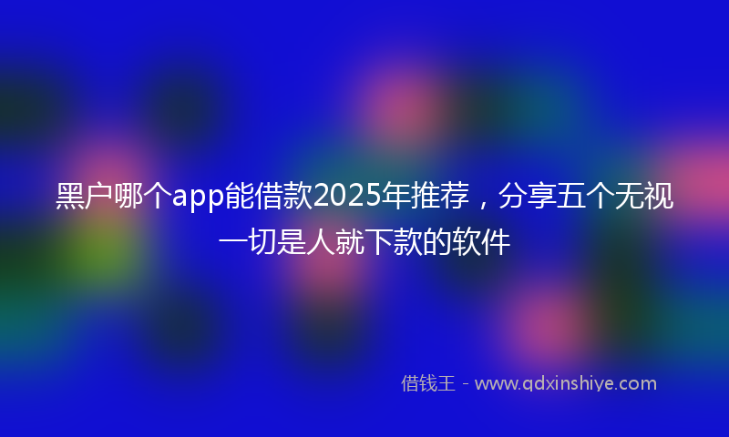 黑户哪个app能借款2025年推荐，分享五个无视一切是人就下款的软件