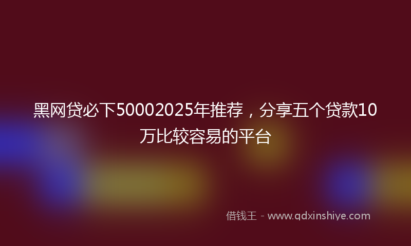 黑网贷必下50002025年推荐，分享五个贷款10万比较容易的平台