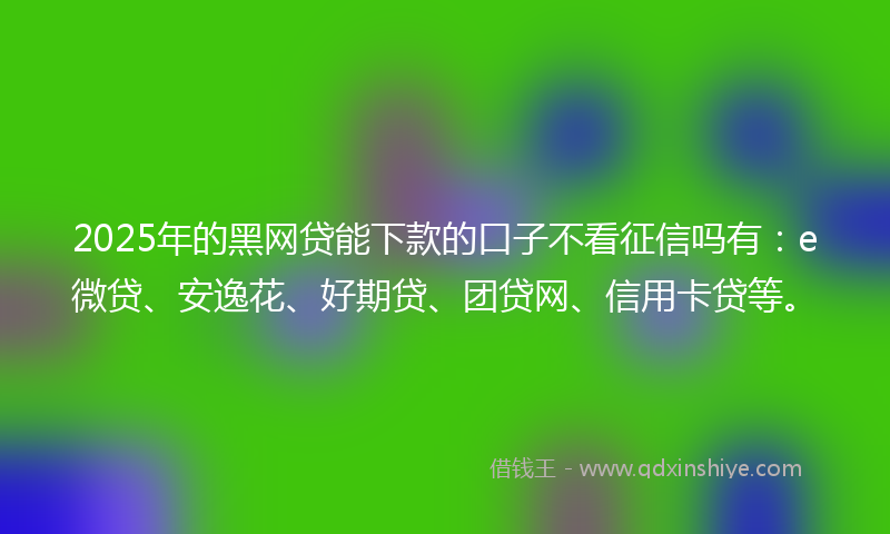 2025年的黑网贷能下款的口子不看征信吗有：e微贷、安逸花、好期贷、团贷网、信用卡贷等。