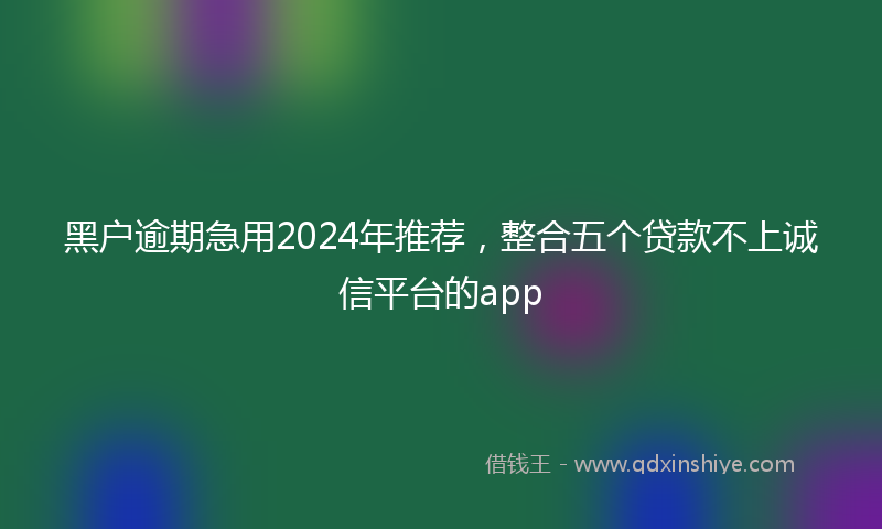 黑户逾期急用2024年推荐，整合五个贷款不上诚信平台的app