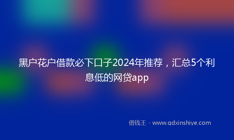 黑户花户借款必下口子2024年推荐，汇总5个利息低的网贷app