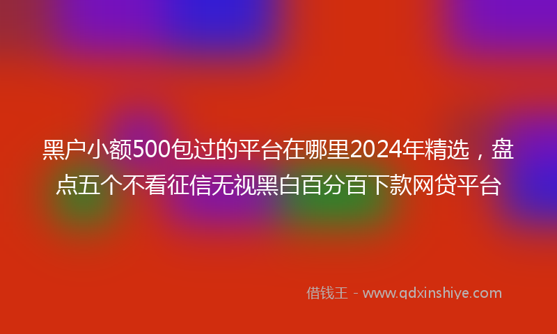 黑户小额500包过的平台在哪里2024年精选，盘点五个不看征信无视黑白百分百下款网贷平台