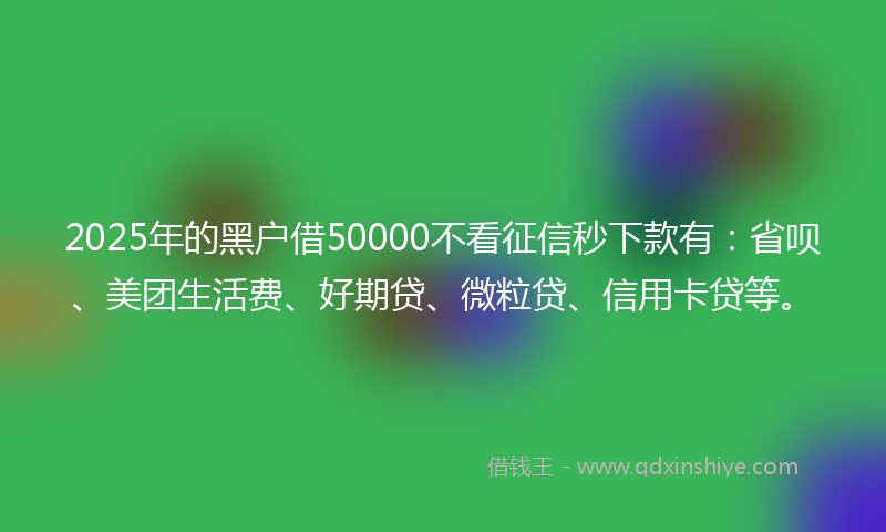 2025年的黑户借50000不看征信秒下款有：省呗、美团生活费、好期贷、微粒贷、信用卡贷等。