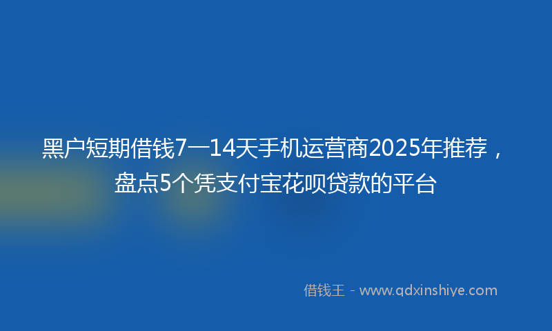 黑户短期借钱7一14天手机运营商2025年推荐，盘点5个凭支付宝花呗贷款的平台