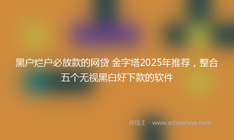 黑户烂户必放款的网贷 金字塔2025年推荐，整合五个无视黑白好下款的软件