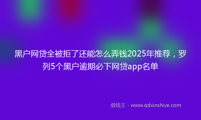 黑户网贷全被拒了还能怎么弄钱2025年推荐，罗列5个黑户逾期必下网贷app名单