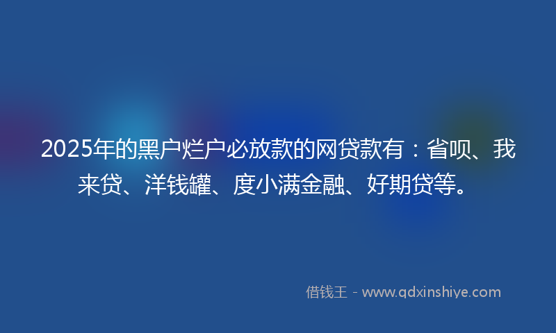 2025年的黑户烂户必放款的网贷款有：省呗、我来贷、洋钱罐、度小满金融、好期贷等。