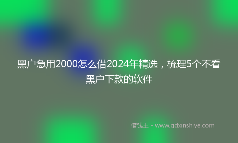 黑户急用2000怎么借2024年精选，梳理5个不看黑户下款的软件