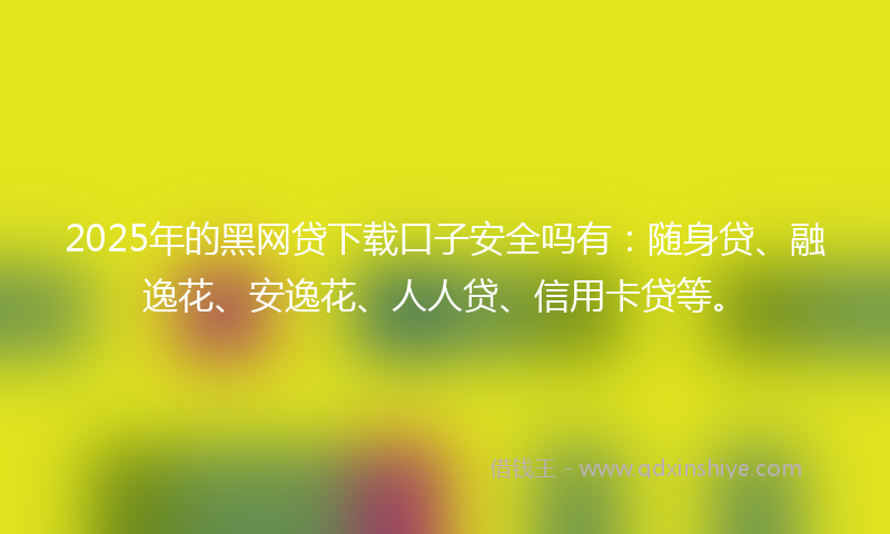 2025年的黑网贷下载口子安全吗有：随身贷、融逸花、安逸花、人人贷、信用卡贷等。