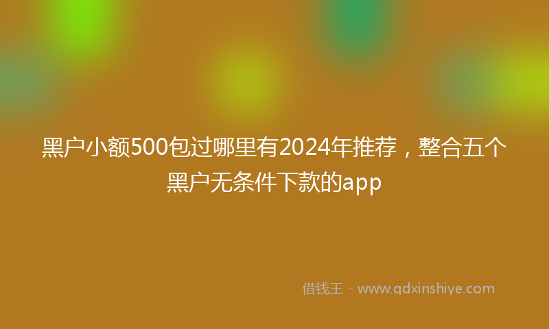 黑户小额500包过哪里有2024年推荐，整合五个黑户无条件下款的app
