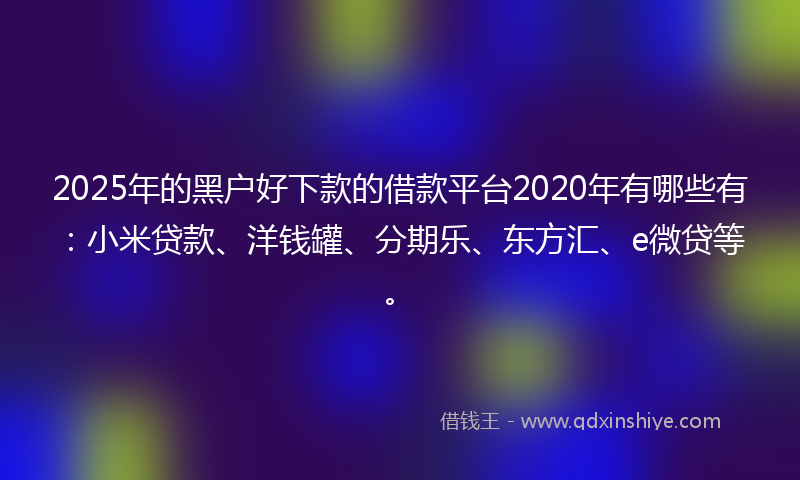 2025年的黑户好下款的借款平台2020年有哪些有：小米贷款、洋钱罐、分期乐、东方汇、e微贷等。