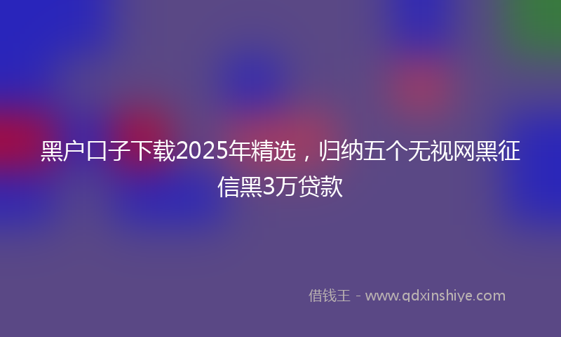 黑户口子下载2025年精选，归纳五个无视网黑征信黑3万贷款