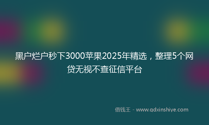 黑户烂户秒下3000苹果2025年精选，整理5个网贷无视不查征信平台
