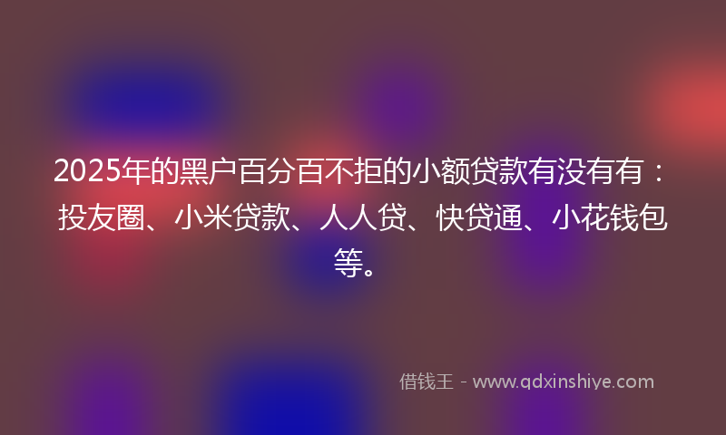 2025年的黑户百分百不拒的小额贷款有没有有：投友圈、小米贷款、人人贷、快贷通、小花钱包等。