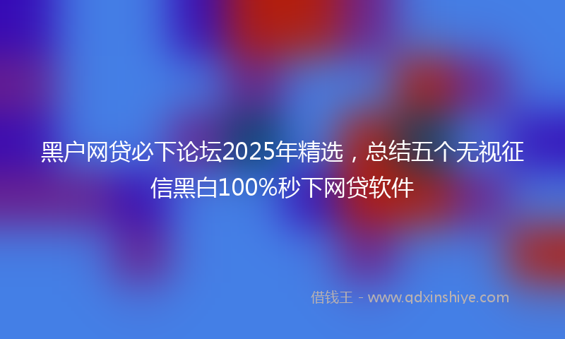 黑户网贷必下论坛2025年精选，总结五个无视征信黑白100%秒下网贷软件