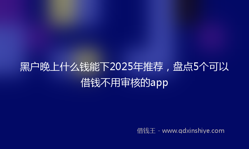黑户晚上什么钱能下2025年推荐，盘点5个可以借钱不用审核的app