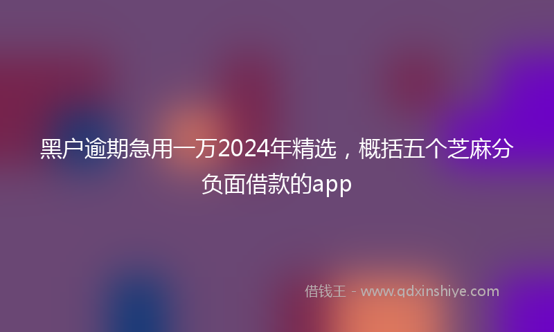 黑户逾期急用一万2024年精选，概括五个芝麻分负面借款的app