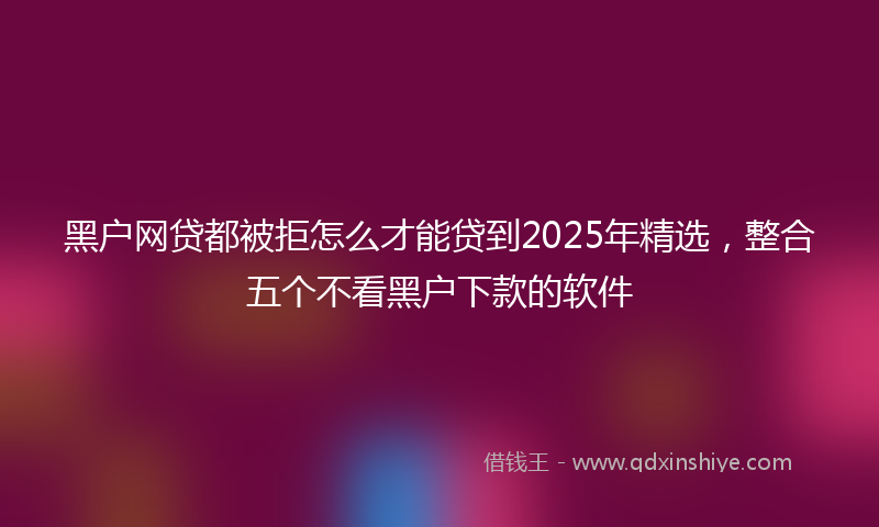 黑户网贷都被拒怎么才能贷到2025年精选，整合五个不看黑户下款的软件