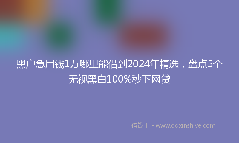 黑户急用钱1万哪里能借到2024年精选，盘点5个无视黑白100%秒下网贷