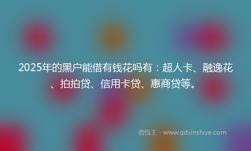 2025年的黑户能借有钱花吗有：超人卡、融逸花、拍拍贷、信用卡贷、惠商贷等。