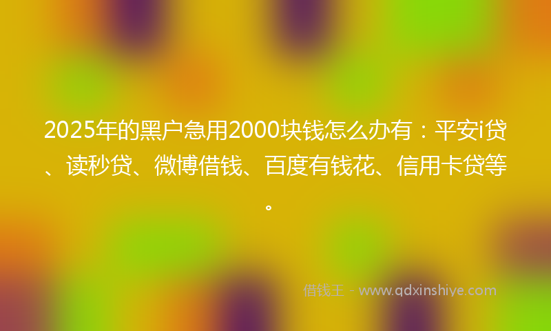 2025年的黑户急用2000块钱怎么办有：平安i贷、读秒贷、微博借钱、百度有钱花、信用卡贷等。