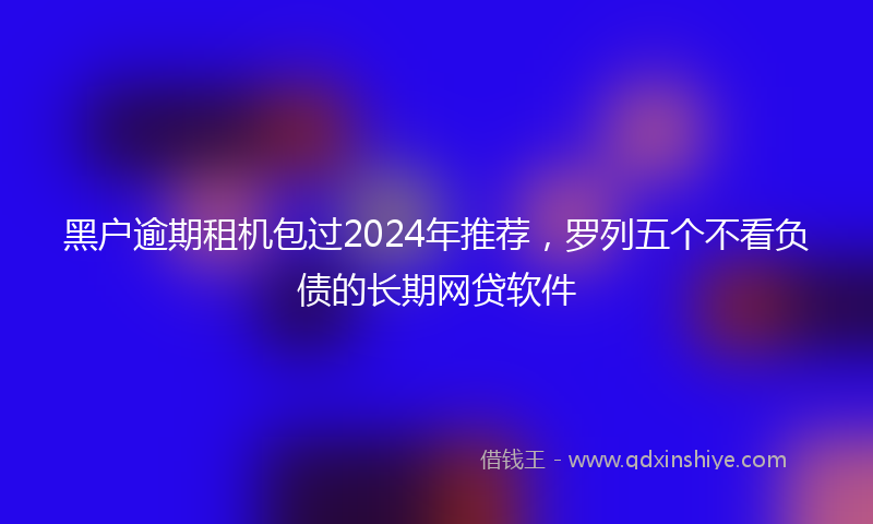 黑户逾期租机包过2024年推荐，罗列五个不看负债的长期网贷软件