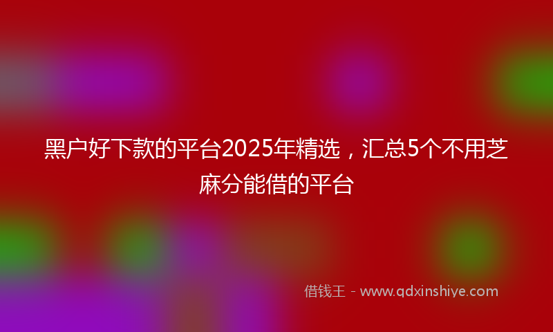 黑户好下款的平台2025年精选，汇总5个不用芝麻分能借的平台