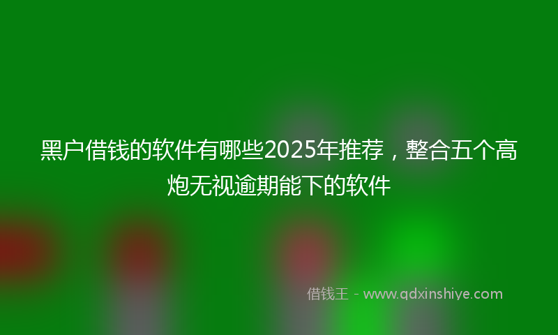 黑户借钱的软件有哪些2025年推荐，整合五个高炮无视逾期能下的软件