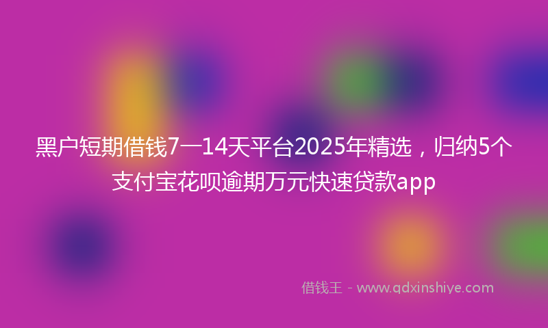 黑户短期借钱7一14天平台2025年精选，归纳5个支付宝花呗逾期万元快速贷款app