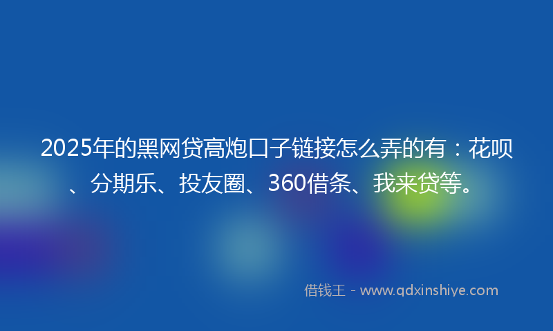 2025年的黑网贷高炮口子链接怎么弄的有：花呗、分期乐、投友圈、360借条、我来贷等。