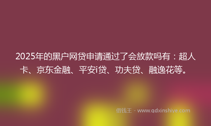 2025年的黑户网贷申请通过了会放款吗有：超人卡、京东金融、平安i贷、功夫贷、融逸花等。