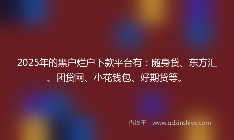 2025年的黑户烂户下款平台有：随身贷、东方汇、团贷网、小花钱包、好期贷等。