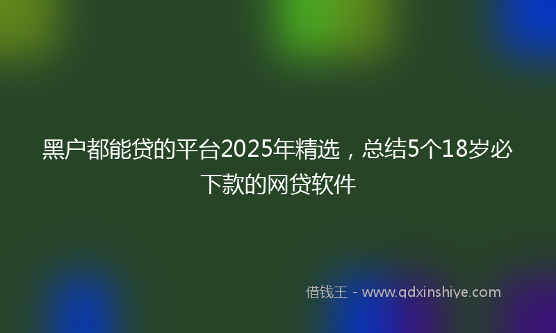 黑户都能贷的平台2025年精选，总结5个18岁必下款的网贷软件