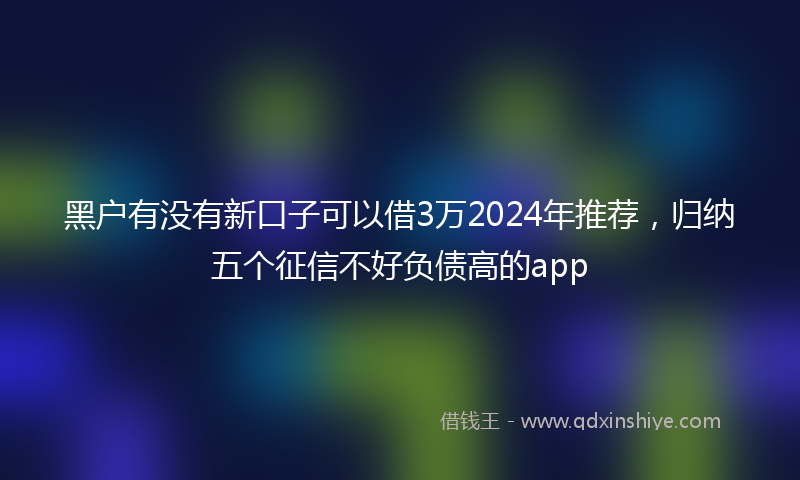 黑户有没有新口子可以借3万2024年推荐，归纳五个征信不好负债高的app