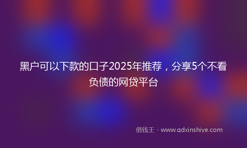 黑户可以下款的口子2025年推荐，分享5个不看负债的网贷平台