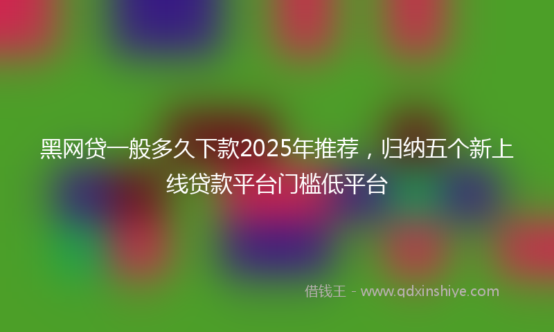 黑网贷一般多久下款2025年推荐，归纳五个新上线贷款平台门槛低平台