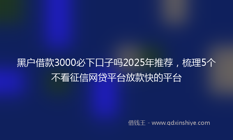 黑户借款3000必下口子吗2025年推荐，梳理5个不看征信网贷平台放款快的平台