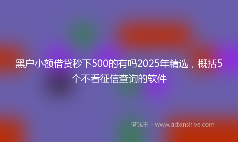 黑户小额借贷秒下500的有吗2025年精选，概括5个不看征信查询的软件