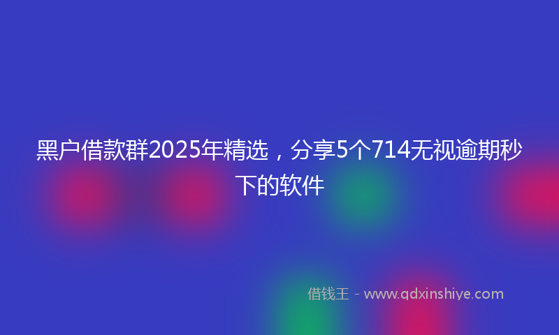 黑户借款群2025年精选，分享5个714无视逾期秒下的软件