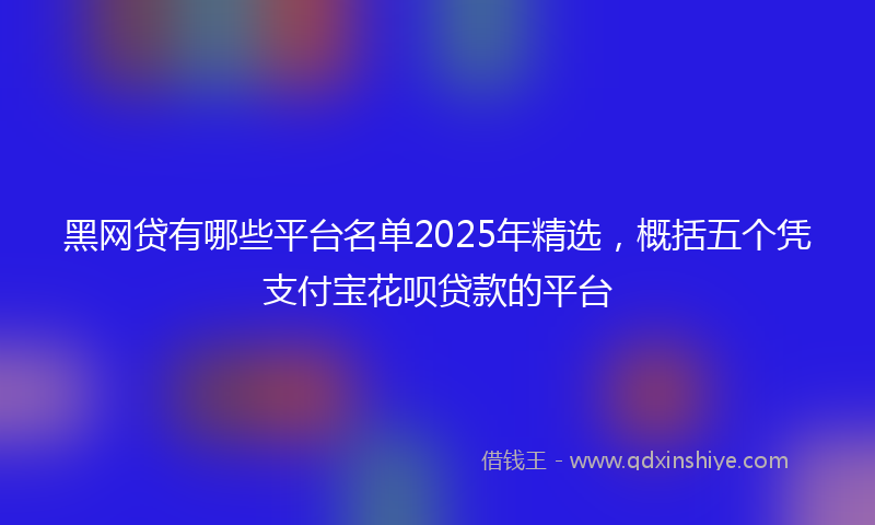 黑网贷有哪些平台名单2025年精选，概括五个凭支付宝花呗贷款的平台