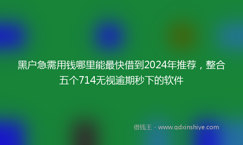 黑户急需用钱哪里能最快借到2024年推荐，整合五个714无视逾期秒下的软件