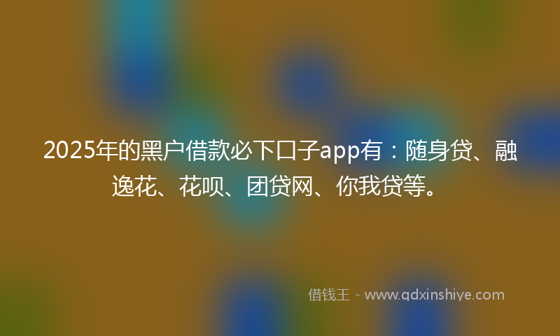 2025年的黑户借款必下口子app有：随身贷、融逸花、花呗、团贷网、你我贷等。