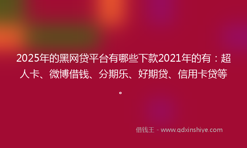 2025年的黑网贷平台有哪些下款2021年的有：超人卡、微博借钱、分期乐、好期贷、信用卡贷等。