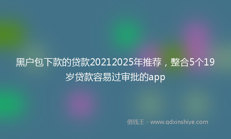 黑户包下款的贷款20212025年推荐，整合5个19岁贷款容易过审批的app