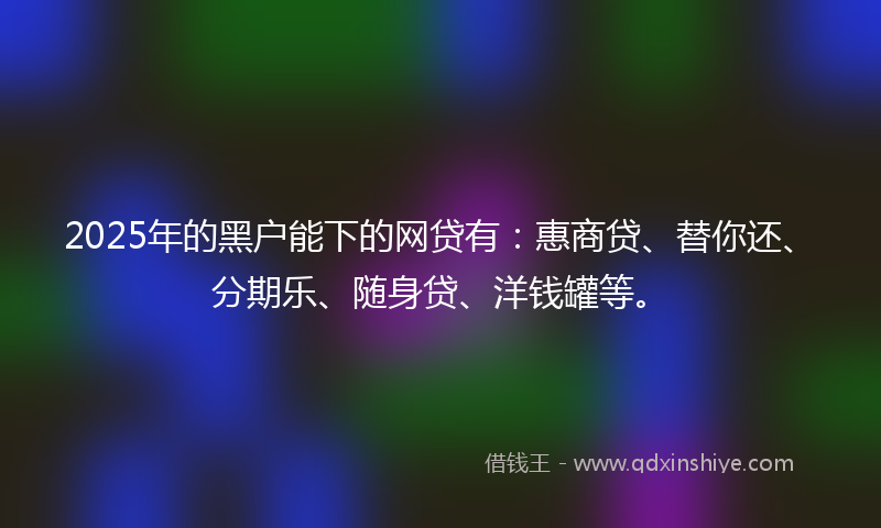 2025年的黑户能下的网贷有：惠商贷、替你还、分期乐、随身贷、洋钱罐等。