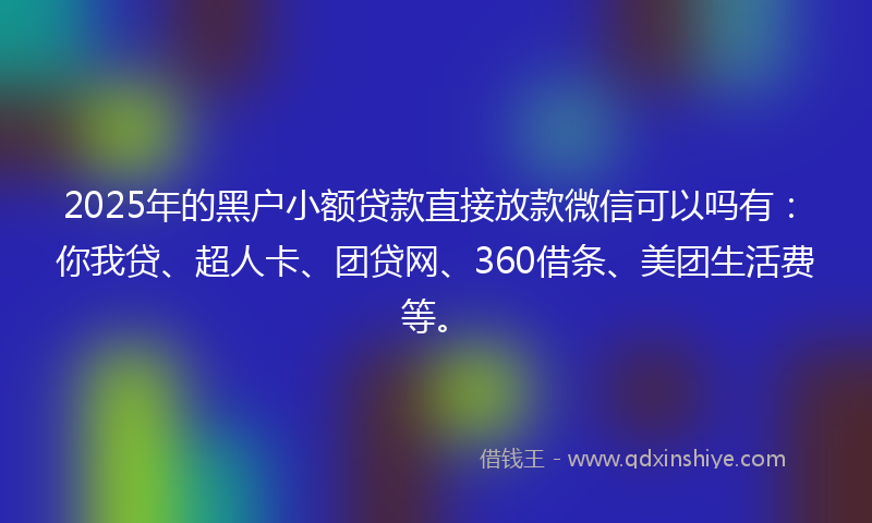 2025年的黑户小额贷款直接放款微信可以吗有：你我贷、超人卡、团贷网、360借条、美团生活费等。