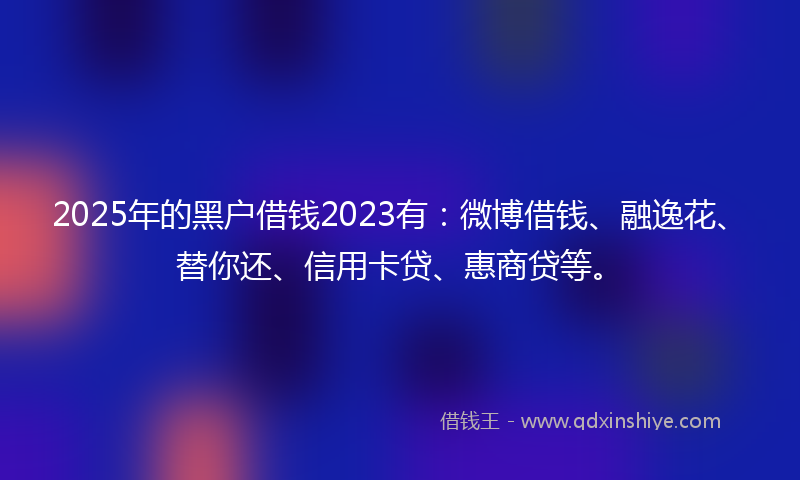 2025年的黑户借钱2023有：微博借钱、融逸花、替你还、信用卡贷、惠商贷等。